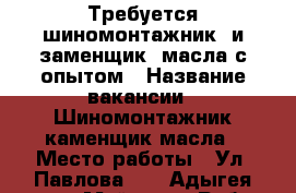 Требуется шиномонтажник  и заменщик  масла с опытом › Название вакансии ­ Шиномонтажник,каменщик масла › Место работы ­ Ул. Павлова 35 - Адыгея респ., Майкоп г. Работа » Вакансии   . Адыгея респ.